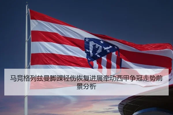 马竞格列兹曼脚踝轻伤恢复进展牵动西甲争冠走势前景分析