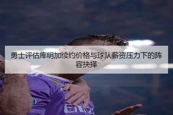 勇士评估库明加续约价格与球队薪资压力下的阵容抉择