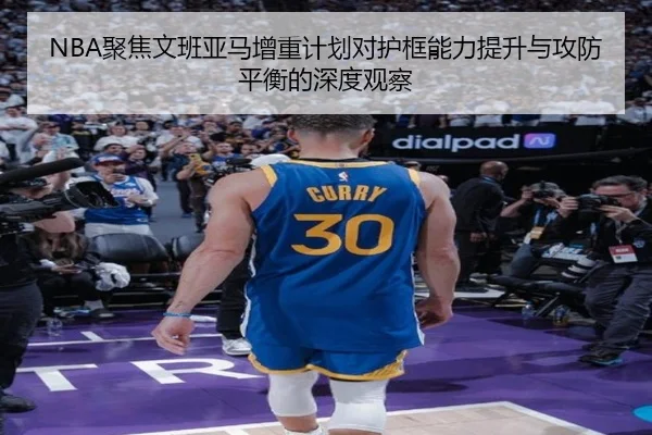NBA聚焦文班亚马增重计划对护框能力提升与攻防平衡的深度观察