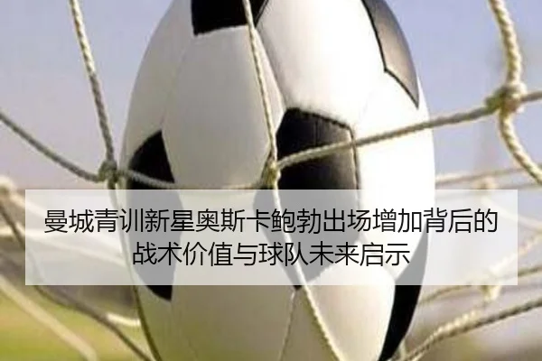 曼城青训新星奥斯卡鲍勃出场增加背后的战术价值与球队未来启示