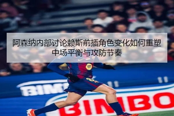 阿森纳内部讨论赖斯前插角色变化如何重塑中场平衡与攻防节奏