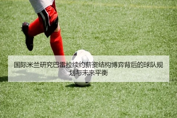 国际米兰研究巴雷拉续约薪资结构博弈背后的球队规划与未来平衡