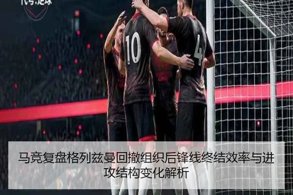 马竞复盘格列兹曼回撤组织后锋线终结效率与进攻结构变化解析